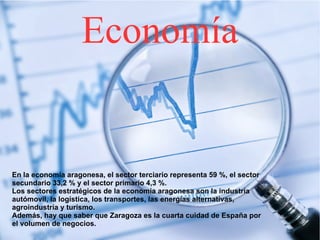 Economía
En la economía aragonesa, el sector terciario representa 59 %, el sector
secundario 33,2 % y el sector primario 4,3 %.
Los sectores estratégicos de la economía aragonesa son la industría
autómovil, la logística, los transportes, las energías alternativas,
agroindustría y turismo.
Además, hay que saber que Zaragoza es la cuarta cuidad de España por
el volumen de negocios.
 