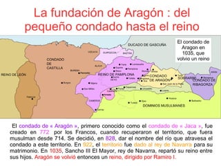 La fundación de Aragón : del
pequeño condado hasta el reino
 El condado de « Aragón », primero conocido como el condado de « Jaca », fue
creado  en 772   por  los  Francos,  cuando  recuperaron  el  territorio,  que  fuera
musulman desde 714. Se decidió, en 828, dar el nombre del río que atravesa el
condado a este territorio. En 922, el territorio fue dado al rey de Navarra para su
matrimonio. En 1035, Sancho III El Mayor, rey de Navarra, repartó su reino entre
sus hijos. Aragón se volvió entonces un reino, dirigido por Ramiro I. 
El condado de
Aragon en
1035, que
volvio un reino
 