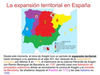 La expansión territorial en España
Desde este momento, el reino de Aragón tuvo un periodo de expansión territorial,
hasta conseguir a su apotesis en el siglo XIV. Así, después de la conquista de
Zaragoza por Alfonso X en 1118, el matrimonio de su sobrina Petronilla de Aragón
con Ramon Berenguer de Barcelona, en 1137, permitió crear una federación de
principados autónomos dónde se encontrarían la corona de Aragón y el condado
de Barcelona. Se añadieron después el Rosellón en 1172 y las islas baléares en
1230.
 