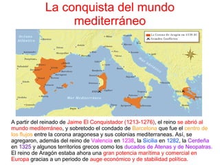 La conquista del mundo
mediterráneo
A partir del reinado de Jaime El Conquistador (1213-1276), el reino se abrió al
mundo mediterráneo, y sobretodo el condado de Barcelona que fue el centro de
los flujos entre la corona aragonesa y sus colonias mediterraneas. Así, se
agregaron, además del reino de Valencia en 1238, la Sicilia en 1282, la Cerdeña 
en 1325 y algunos territorios grecos como los ducados de Atenas y de Neopatras. 
El reino de Aragón estaba ahora una gran potencia marítima y comercial en
Europa gracias a un periodo de auge económico y de stabilidad política.
 