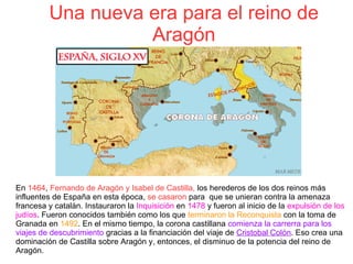Una nueva era para el reino de
Aragón
En 1464, Fernando de Aragón y Isabel de Castilla, los herederos de los dos reinos más
influentes de España en esta época, se casaron para  que se unieran contra la amenaza
francesa y catalán. Instauraron la Inquisición en 1478 y fueron al inicio de la expulsión de los
judíos. Fueron conocidos también como los que terminaron la Reconquista con la toma de
Granada en 1492. En el mismo tiempo, la corona castillana comienza la carrerra para los
viajes de descubrimiento gracias a la financiación del viaje de Cristobal Colón. Eso crea una
dominación de Castilla sobre Aragón y, entonces, el disminuo de la potencia del reino de
Aragón.
 