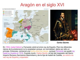  Aragón en el siglo XVI
En 1504, Isabel falleció y Fernando volvió el único rey de España. Pero los diferentes
clanos de la aristocracía no lo aceptaban porque, en normalidad, debía ser sólo un
principe. Entonces, comienzó una lucha entre los clanos, aunque Fernando se quedó rey
hasta su muerte en 1516. Cuando murió, Carlos Quinto, el hijo del imperador del Sacro
Imperio Romano Germánico Maximiliano y de la hija de Isabel de Castilla, se volvió a la
vez rey de España y imperador.
 Carlos Quinto
 
