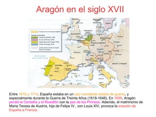 Aragón en el siglo XVII
Entre 1618 y 1714, España estaba en un casí constante estado de guerra, y
especialmente durante la Guerra de Treinta Años (1618-1648). En 1659, Aragón
perdió la Cerdaña y el Rosellón con la paz de los Pirineos. Además, el matrimonio de
Maria Teresa de Austría, hija de Felipe IV , con Louis XIV, provoca la anexión de
España a Francia.
 