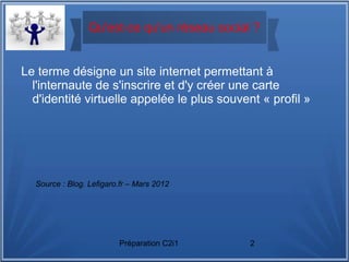 Préparation C2i1 2
Qu'est-ce qu'un réseau social ?
Le terme désigne un site internet permettant à
l'internaute de s'inscrire et d'y créer une carte
d'identité virtuelle appelée le plus souvent « profil »
Source : Blog. Lefigaro.fr – Mars 2012
 