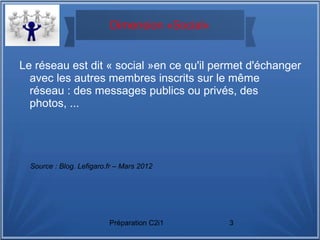Préparation C2i1 3
Dimension «Social»
Le réseau est dit « social »en ce qu'il permet d'échanger
avec les autres membres inscrits sur le même
réseau : des messages publics ou privés, des
photos, ...
Source : Blog. Lefigaro.fr – Mars 2012
 