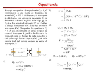 Capacitancia
Capacitancia
Capacitancia
Capacitancia
Se carga un capacitor de capacitancia C1 = 8 F
conectándolo a una fuente de diferencia de
potencial Vo = 120 V. Inicialmente, el interruptor
S está abierto. Una vez que se ha cargado C1, se
desconecta la fuente. a) ¿Cuál es la carga Qo de
C1 si se deja abierto el interruptor S? b) ¿Cuál es
la energía almacenada en C1 si se deja abierto el
interruptor S? c) El capacitor de capacitancia C2
= 4 F está inicialmente sin carga. Después de
cerrar el interruptor S, ¿cuál es la diferencia de
potencial entre los bornes de cada capacitor, y
cuál es la carga de cada capacitor? d) ¿cuál es la
energía total del sistema después de cerrar el
interruptor S?
a)
b)
c)
d)
 