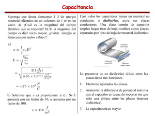 Capacitancia
Capacitancia
Capacitancia
Capacitancia
Suponga que desea almacenar 1 J de energía
potencial eléctrico en un volumen de 1 m3 en un
vacío. a) ¿Cuál es la magnitud del campo
eléctrico que se requiere? b) Si la magnitud del
campo es diez veces mayor, ¿cuánta energía se
almacena por metro cúbico?
a)
b) Sabemos que u es proporcional a E2. Si E
aumenta por un factor de 10, u aumenta por un
factor de 100.
Casi todos los capacitores tienen un material no
conductor, o dieléctrico, entre sus placas
conductoras. Una clase común de capacitor
emplea largas tiras de hoja metálica como placas,
separadas por tiras de hoja de material dieléctrico.
La presencia de un dieléctrico sólido entre las
placas tiene tres funciones.
1. Mantiene separadas las placas.
2. Aumentar la diferencia de potencial máxima
que el capacitor es capaz de soportar sin que
salte una chispa entre las placas (ruptura
dieléctrica).
3. La capacitancia es mayor.
 