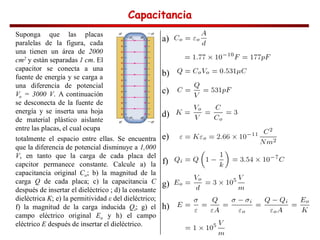 Capacitancia
Capacitancia
Capacitancia
Capacitancia
a)
b)
c)
d)
Suponga que las placas
paralelas de la figura, cada
una tienen un área de 2000
cm2 y están separadas 1 cm. El
capacitor se conecta a una
fuente de energía y se carga a
una diferencia de potencial
Vo = 3000 V. A continuación
se desconecta de la fuente de
energía y se inserta una hoja
de material plástico aislante
entre las placas, el cual ocupa
totalmente el espacio entre ellas. Se encuentra
que la diferencia de potencial disminuye a 1,000
V, en tanto que la carga de cada placa del
capcitor permanece constante. Calcule a) la
capacitancia original Co; b) la magnitud de la
carga Q de cada placa; c) la capacitancia C
después de insertar el dieléctrico ; d) la constante
dieléctrica K; e) la permitividad del dieléctrico;
f) la magnitud de la carga inducida Qi; g) el
campo eléctrico original Eo y h) el campo
eléctrico E después de insertar el dieléctrico.
e)
f)
g)
h)
 