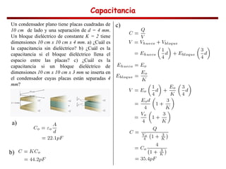 Capacitancia
Capacitancia
Capacitancia
Capacitancia
Un condensador plano tiene placas cuadradas de
10 cm de lado y una separación de d = 4 mm.
Un bloque dieléctrico de constante K = 2 tiene
dimensiones 10 cm x 10 cm x 4 mm. a) ¿Cuál es
la capacitancia sin dieléctrico? b) ¿Cuál es la
capacitancia si el bloque dieléctrico llena el
espacio entre las placas? c) ¿Cuál es la
capacitancia si un bloque dieléctrico de
dimensiones 10 cm x 10 cm x 3 mm se inserta en
el condensador cuyas placas están separadas 4
mm?
a)
b)
c)
 