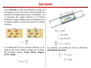 Corriente
Corriente
Corriente
Corriente
Una corriente es todo movimiento de carga de
una region a otra. Una misma corriente puede ser
producto de cargas positivas que se trasladan en
la dirección del campo eléctrico o el mismo
número de cargas negativas que se desplazan con
la misma rapidez en dirección opuesta al campo
eléctrico.
La unidad del SI de la corriente eléctrica es el
Ampere [A]. Esta unidad se llama así en honor
del científico francés André Marie Ampére
(1775 - 1836).
La corriente por unidad de área se denomina
densidad de corriente.
 
