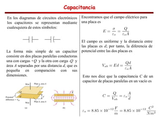 Capacitancia
Capacitancia
Capacitancia
Capacitancia
En los diagramas de circuitos electrónicos
los capacitores se representan mediante
cualesquiera de estos símbolos:
La forma más simple de un capacitor
consiste en dos placas paralelas conductoras
una con cargas +Q y la otra con carga -Q y
área A separadas por una distancia d, que es
pequeña en comparación con sus
dimensiones.
Encontramos que el campo eléctrico para
una placa es
El campo es uniforme y la distancia entre
las placas es d; por tanto, la diferencia de
potencial entre las dos placas es
Esto nos dice que la capacitancia C de un
capacitor de placas paralelas en un vacío es
 