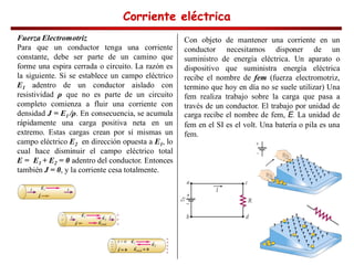 Corriente eléctrica
Corriente eléctrica
Corriente eléctrica
Corriente eléctrica
Fuerza Electromotriz
Para que un conductor tenga una corriente
constante, debe ser parte de un camino que
forme una espira cerrada o circuito. La razón es
la siguiente. Si se establece un campo eléctrico
E1 adentro de un conductor aislado con
resistividad que no es parte de un circuito
completo comienza a fluir una corriente con
densidad J = E1 . En consecuencia, se acumula
rápidamente una carga positiva neta en un
extremo. Estas cargas crean por sí mismas un
campo eléctrico E2 en dirección opuesta a E1, lo
cual hace disminuir el campo eléctrico total
E = E1 + E2 = 0 adentro del conductor. Entonces
también J = 0, y la corriente cesa totalmente.
Con objeto de mantener una corriente en un
conductor necesitamos disponer de un
suministro de energía eléctrica. Un aparato o
dispositivo que suministra energía eléctrica
recibe el nombre de fem (fuerza electromotriz,
termino que hoy en día no se suele utilizar) Una
fem realiza trabajo sobre la carga que pasa a
través de un conductor. El trabajo por unidad de
carga recibe el nombre de fem, E. La unidad de
fem en el SI es el volt. Una batería o pila es una
fem.
 