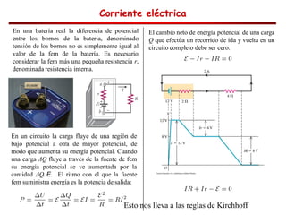 Corriente eléctrica
Corriente eléctrica
Corriente eléctrica
Corriente eléctrica
En una batería real la diferencia de potencial
entre los bornes de la batería, denominado
tensión de los bornes no es simplemente igual al
valor de la fem de la batería. Es necesario
considerar la fem más una pequeña resistencia r,
denominada resistencia interna.
En un circuito la carga fluye de una región de
bajo potencial a otra de mayor potencial, de
modo que aumenta su energía potencial. Cuando
una carga Q fluye a través de la fuente de fem
su energía potencial se ve aumentada por la
cantidad Q E. El ritmo con el que la fuente
fem suministra energía es la potencia de salida:
El cambio neto de energía potencial de una carga
Q que efectúa un recorrido de ida y vuelta en un
circuito completo debe ser cero.
Esto nos lleva a las reglas de Kirchhoff
 