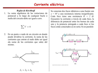 Corriente eléctrica
Corriente eléctrica
Corriente eléctrica
Corriente eléctrica
Reglas de Kirchhoff
1. La suma algebraica de las variaciones de
potencial a lo largo de cualquier bucle o
malla del circuito debe ser igual a cero.
2. En un punto o nudo de un circuito en donde
puede dividirse la corriente, la suma de las
corrientes que entran al nudo debe ser igual
ala suma de las corrientes que salen del
mismo.
Se conectan dos focos idénticos a una fuente con
= 8V y una resistencia interna insignificante.
Cada foco tiene una resistencia R = 2 .
Encuentre la corriente a través de cada foco, la
diferencia de potencial entre los bornes de cada
uno y la potencia entregada a cada foco si los
focos están conectados a) en serie; b) en paralelo
 