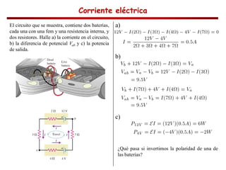 Corriente eléctrica
Corriente eléctrica
Corriente eléctrica
Corriente eléctrica
El circuito que se muestra, contiene dos baterías,
cada una con una fem y una resistencia interna, y
dos resistores. Halle a) la corriente en el circuito,
b) la diferencia de potencial Vab y c) la potencia
de salida.
a)
b)
c)
¿Qué pasa si invertimos la polaridad de una de
las baterías?
 
