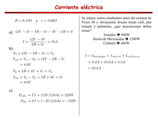 Corriente eléctrica
Corriente eléctrica
Corriente eléctrica
Corriente eléctrica
a)
b)
c)
Se reúnen varios estudiantes antes del examen de
Física III y obviamente desean tomar café, pan
tostado y palomitas, ¿qué precauciones deben
tomar?
Tostador 900W
Horno de Microondas 1200W
Cafetera 660W
 