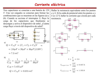 Corriente eléctrica
Corriente eléctrica
Corriente eléctrica
Corriente eléctrica
Tres capacitores se conectan a una batería de 120
V. Una vez cargados se conectan para formar las
combinaciones que se muestran en las figuras (a) y
(b). Cuando se acciona el interruptor S, fluye la
carga de los capacitores que finalmente se
descargan y activa el dispositivo de señal. ¿Cuánta
carga fluye a través del dispositivo de señal?
a)
b)
Hallar la resistencia equivalente entre los puntos
a y b. Sí la caída de potencial entre los puntos a y
b es 12 V, hallar la corriente que circula por cada
resistencia.
 