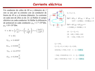 Corriente eléctrica
Corriente eléctrica
Corriente eléctrica
Corriente eléctrica
Un conductor de cobre de 80 m y diámetro de 1
mm se une por su extremo con un conductor de
hierro de 49 m y el mismo diámetro. La corriente
en cada uno de ellos es de 2A. a) Hallar el campo
eléctrico en cada conductor. b) Hallar la diferencia
de potencial en cada conductor. Cu=1.7×10-8 m,
Fe=10×10-8 m.
 