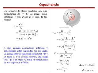 Capacitancia
Capacitancia
Capacitancia
Capacitancia
Un capacitor de placas paralelas tiene una
capacitancia de 1F. Si las placas están
separadas 1 mm. ¿Cuál es el área de las
placas?
P. Dos corazas conductoras esféricas y
concéntricas están separadas por un vacío.
La coraza interior tiene una carga total +Q y
un radio ra y la coraza exterior, una carga
total –Q y un radio rb. Halle la capacitancia
de este capacitor esférico.
 