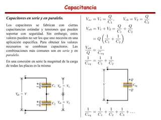 Capacitancia
Capacitancia
Capacitancia
Capacitancia
Capacitores en serie y en paralelo.
Los capacitores se fabrican con ciertas
capacitancias estándar y tensiones que pueden
soportar con seguridad. Sin embargo, estos
valores pueden no ser los que uno necesita en una
aplicación específica. Para obtener los valores
necesarios se combinan capacitores. Las
combinaciones más comunes son en serie y en
paralelo.
En una conexión en serie la magnitud de la carga
de todas las placas es la misma
 