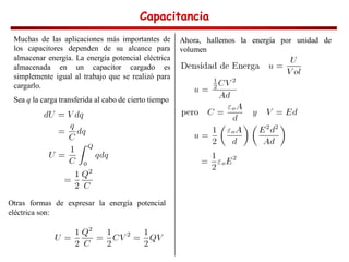Capacitancia
Capacitancia
Capacitancia
Capacitancia
Muchas de las aplicaciones más importantes de
los capacitores dependen de su alcance para
almacenar energía. La energía potencial eléctrica
almacenada en un capacitor cargado es
simplemente igual al trabajo que se realizó para
cargarlo.
Sea q la carga transferida al cabo de cierto tiempo
Otras formas de expresar la energía potencial
eléctrica son:
Ahora, hallemos la energía por unidad de
volumen
 