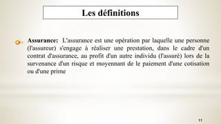 11
Les définitions
Assurance: L'assurance est une opération par laquelle une personne
(l'assureur) s'engage à réaliser une prestation, dans le cadre d'un
contrat d'assurance, au profit d'un autre individu (l'assuré) lors de la
survenance d'un risque et moyennant de le paiement d'une cotisation
ou d'une prime
 