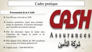 Cadre pratique
Présentation de la CASH
 Une SPA qui a été créé en 1999
 Assureur généraliste, Agrée pour pratiquer
toutes les opérations d’assurance dommages,
sur l’ensemble du territoire national.
 Capital social : 7 800 000 000 DA 16
 Elle dispose d’un effectif de 588 travailleurs
avec un taux d’évolution global de 6%
 Elle fait désormais figure de leader dans
l’assurance des risques de pointe et de
construction
 
