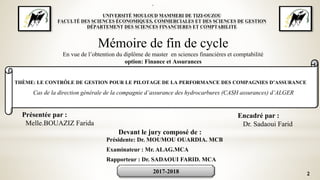 2
*
UNIVERSITÉ MOULOUD MAMMERI DE TIZI-OUZOU
FACULTÉ DES SCIENCES ÉCONOMIQUES, COMMERCIALES ET DES SCIENCES DE GESTION
DÉPARTEMENT DES SCIENCES FINANCIERES ET COMPTABILITE
Mémoire de fin de cycle
En vue de l’obtention du diplôme de master en sciences financières et comptabilité
option: Finance et Assurances
THÈME: LE CONTRÔLE DE GESTION POUR LE PILOTAGE DE LA PERFORMANCE DES COMPAGNIES D’ASSURANCE
Cas de la direction générale de la compagnie d’assurance des hydrocarbures (CASH assurances) d’ALGER
Présentée par :
Melle.BOUAZIZ Farida
Encadré par :
Dr. Sadaoui Farid
Devant le jury composé de :
Présidente: Dr. MOUMOU OUARDIA. MCB
Examinateur : Mr. ALAG.MCA
Rapporteur : Dr. SADAOUI FARID. MCA
2017-2018
 