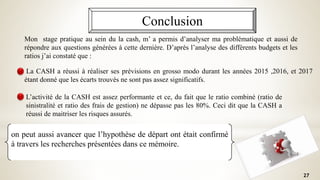 Conclusion
on peut aussi avancer que l’hypothèse de départ ont était confirmé
à travers les recherches présentées dans ce mémoire.
27
Mon stage pratique au sein du la cash, m’ a permis d’analyser ma problématique et aussi de
répondre aux questions générées à cette dernière. D’après l’analyse des différents budgets et les
ratios j’ai constaté que :
La CASH a réussi à réaliser ses prévisions en grosso modo durant les années 2015 ,2016, et 2017
étant donné que les écarts trouvés ne sont pas assez significatifs.
L’activité de la CASH est assez performante et ce, du fait que le ratio combiné (ratio de
sinistralité et ratio des frais de gestion) ne dépasse pas les 80%. Ceci dit que la CASH a
réussi de maitriser les risques assurés.
 