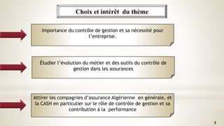 Choix et intérêt du thème
5
Importance du contrôle de gestion et sa nécessité pour
l’entreprise.
Étudier l’évolution du métier et des outils du contrôle de
gestion dans les assurances
Attirer les compagnies d’assurance Algérienne en générale, et
la CASH en particulier sur le rôle de contrôle de gestion et sa
contribution à la performance
 