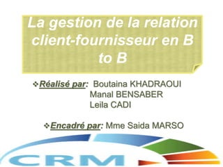 Réalisé par: Boutaina KHADRAOUI
Manal BENSABER
Leila CADI
Encadré par: Mme Saida MARSO
La gestion de la relation
client-fournisseur en B
to B
 
