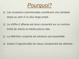 Pourquoi?
 Les occasions commerciales constituent une véritable
étape au sein d´un plus large projet .
 Le chiffre d´affaires est ainsi concentré sur un nombre
limité de clients et interlocuteurs clés.
 La définition conjointe de solutions est essentielle
 Autant d´opportunités de mieux comprendre les attentes .
 