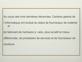 Au cours des trois dernières décennies, Certains géants de
l´informatique ont évolué du statut de fournisseur de matériel
et
de fabricant de hardware à celui, plus lucratif et mieux
différenciée, de prestataire de services et de fournisseur de
solutions.
 