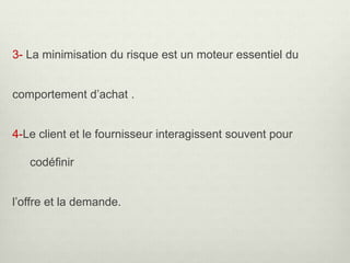 3- La minimisation du risque est un moteur essentiel du
comportement d’achat .
4-Le client et le fournisseur interagissent souvent pour
codéfinir
l’offre et la demande.
 