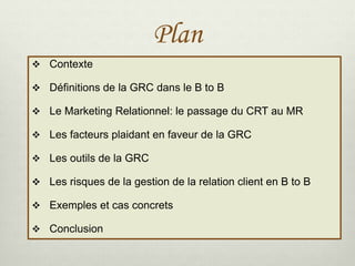 Plan
 Contexte
 Définitions de la GRC dans le B to B
 Le Marketing Relationnel: le passage du CRT au MR
 Les facteurs plaidant en faveur de la GRC
 Les outils de la GRC
 Les risques de la gestion de la relation client en B to B
 Exemples et cas concrets
 Conclusion
 