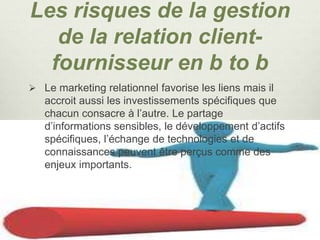 Les risques de la gestion
de la relation client-
fournisseur en b to b
 Le marketing relationnel favorise les liens mais il
accroit aussi les investissements spécifiques que
chacun consacre à l’autre. Le partage
d’informations sensibles, le développement d’actifs
spécifiques, l’échange de technologies et de
connaissances peuvent être perçus comme des
enjeux importants.
 