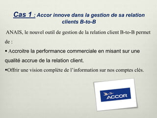 Cas 1 : Accor innove dans la gestion de sa relation
clients B-to-B
ANAIS, le nouvel outil de gestion de la relation client B-to-B permet
de :
 Accroitre la performance commerciale en misant sur une
qualité accrue de la relation client.
Offrir une vision complète de l’information sur nos comptes clés.
 