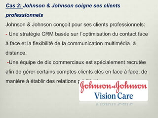 Cas 2: Johnson & Johnson soigne ses clients
professionnels
Johnson & Johnson conçoit pour ses clients professionnels:
- Une stratégie CRM basée sur l´optimisation du contact face
à face et la flexibilité de la communication multimédia à
distance.
-Une équipe de dix commerciaux est spécialement recrutée
afin de gérer certains comptes clients clés en face à face, de
manière à établir des relations privilégiées .
 
