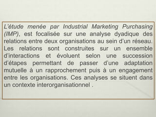 L’étude menée par Industrial Marketing Purchasing
(IMP), est focalisée sur une analyse dyadique des
relations entre deux organisations au sein d’un réseau.
Les relations sont construites sur un ensemble
d’interactions et évoluent selon une succession
d’étapes permettant de passer d’une adaptation
mutuelle à un rapprochement puis à un engagement
entre les organisations. Ces analyses se situent dans
un contexte interorganisationnel .
 