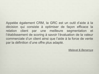 Appelée également CRM, la GRC est un outil d’aide à la
décision qui consiste à optimiser de façon efficace la
relation client par une meilleure segmentation et
l’établissement de scoring à savoir l’évaluation de la valeur
commerciale d’un client ainsi que l’aide à la force de vente
par la définition d’une offre plus adapté.
Malaval & Benaroya
 