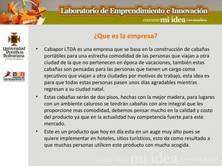¿Que es la empresa?
•   Cabapor LTDA es una empresa que se basa en la construcción de cabañas
    portátiles para una estrecha comodidad de las personas que viajan a otra
    ciudad de la que no pertenecen en época de vacaciones, también estas
    cabañas son pensadas para las personas que tienen un cargo como
    ejecutivos que viajan a otra ciudades por motivos de trabajo, esta idea es
    para que todas estas personas pasen unos días agradables mientras
    regresan a su ciudad natal.
•   Estas cabañas serán de dos pisos, hechas con la mejor madera, para lugares
    con un ambiente caluroso se tendrán cabañas con aire integral que les
    proporcione mas comodidad, debemos pensar mucho en la calidad y costo
    del producto ya que en la actualidad hay competencia fuerte para este
    mercado.
•   Este es un producto que hoy en día esta en un auge muy alto pues se
    quiere implementar en hoteles, sitios turísticos, esto da como resultado a
    que muchas personas utilicen este producto con mucha acogida.
 