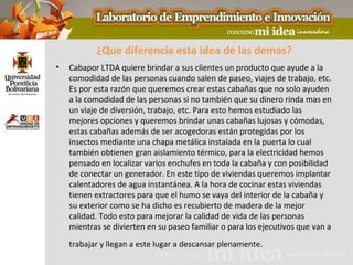 ¿Que diferencia esta idea de las demas?
•   Cabapor LTDA quiere brindar a sus clientes un producto que ayude a la
    comodidad de las personas cuando salen de paseo, viajes de trabajo, etc.
    Es por esta razón que queremos crear estas cabañas que no solo ayuden
    a la comodidad de las personas si no también que su dinero rinda mas en
    un viaje de diversión, trabajo, etc. Para esto hemos estudiado las
    mejores opciones y queremos brindar unas cabañas lujosas y cómodas,
    estas cabañas además de ser acogedoras están protegidas por los
    insectos mediante una chapa metálica instalada en la puerta lo cual
    también obtienen gran aislamiento térmico, para la electricidad hemos
    pensado en localizar varios enchufes en toda la cabaña y con posibilidad
    de conectar un generador. En este tipo de viviendas queremos implantar
    calentadores de agua instantánea. A la hora de cocinar estas viviendas
    tienen extractores para que el humo se vaya del interior de la cabaña y
    su exterior como se ha dicho es recubierto de madera de la mejor
    calidad. Todo esto para mejorar la calidad de vida de las personas
    mientras se divierten en su paseo familiar o para los ejecutivos que van a
    trabajar y llegan a este lugar a descansar plenamente.
 