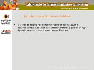 ¿A quien le puede interesar la idea?

•   Esta idea de negocio va para todo el publico en general, jóvenes,
    ancianos, adultos pues todas estar personas merecen y quieren un lugar
    digno donde pasar sus vacaciones, tiempos libres ect.
 