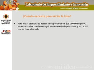 ¿Cuanto necesita para iniciar la idea?

•   Para iniciar esta idea se necesita un aproximado e $15.000.00 de pesos,
    esta cantidad se puede conseguir con una serie de prestamos y un capital
    que se tiene ahorrado
 