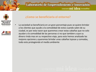¿Como se beneficiaria el entorno?

•   La sociedad se beneficiaria en un gran porcentaje pues se quiere brindar
    a los clientes que ayude a la comodidad de estos cuando salen de su
    ciudad, es por esta razon que queremos crear estas cabañas que no solo
    ayudan a la comodidad de las personas si no que tambien a que su
    dinero rinda mas en su respectivo viaje, para esto hemos analizado las
    mejores opciones y queremos brindar unas cabañas lujosas y comodas,
    todo esto protegiendo el medio ambiente
 