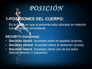 POSICIÓN 1-POSICIONES DEL CUERPO: Es la forma en que el paciente esta colocado en relación con el espacio circundante. DECUBITO (horizontal). Decúbito dorsal . Acostado sobre la espalda (supina). Decúbito ventral . Acostado sobre el abdomen (prona). Decúbito lateral.  Acostado sobre uno de los lados (lateral derecho o izquierdo). 