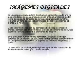 IMÁGENES DIGITALES Es una representación de la distribución espacial de cada una de las densidades que se aprecian en una imagen analógica, de tal forma que a cada densidad se le va asignar un valor numérico tomando un tono de la escala de grises siendo los extremos el blanco y el negro.  Cada valor numérico con su correspondiente representación gráfica, compone la imagen digital y recibe el nombre de píxel, que significa  “picture element” o elemento de imagen.  Esta evolución numérica nos permitirán visualizar la imagen obtenida en un monitor de TV., para ser registradas posteriormente en una película fotográfica, un soporte de memoria magnético u otros.  La evolución de las imágenes digitales apunta a la sustitución de los sistemas de radiología convencionales. 
