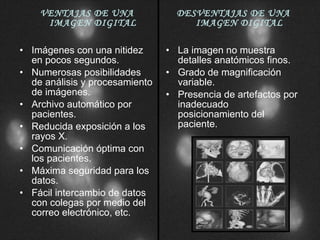VENTAJAS DE UNA IMAGEN DIGITAL Imágenes con una nitidez en pocos segundos. Numerosas posibilidades de análisis y procesamiento de imágenes. Archivo automático por pacientes. Reducida exposición a los rayos X. Comunicación óptima con los pacientes. Máxima seguridad para los datos. Fácil intercambio de datos con colegas por medio del correo electrónico, etc. DESVENTAJAS DE UNA IMAGEN DIGITAL La imagen no muestra detalles anatómicos finos. Grado de magnificación variable. Presencia de artefactos por inadecuado posicionamiento del paciente. 