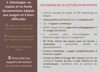 3. Développer un
                                 LES USAGES DE LA LECTURE EN MUTATION
 espace et un fonds
documentaire adaptés
                                 • L’écran nomade et tactile  PDF téléchargé et
aux usagers et à leurs             linéaire
      difficultés                • vision positive de l’écran avec le ludoéducatif.
                                 • CDI support numérique
   Organiser l’espace CDI
  pour prévenir la difficulté    • DONC impact sur les approches pédagogiques et
                                   les usages de lecture.
                                 • Il   convient     alors    d’accompagner           les
  L’album, outil privilégié       lecteurs/usagers dans ce changement.
 pour la difficulté de lecture
                                 • DE PLUS, attrait des jeunes pour les écrans =
                                   motivation     :   attractivité, intérêt   et
    Utiliser des supports         personnalisation
           visuels
                                 • Lecture numérique = usages complémentaires à
                                   la lecture papier
     Diversifier les            • L’accès au Web et l’usage des réseaux permet de
   supports de lecture             combiner l’action de lire, à celle d’écrire et de
                                   communiquer, modifiant ainsi la posture du
   D- La lecture numérique         lecteur.
 