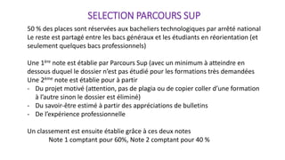 SELECTION PARCOURS SUP
50 % des places sont réservées aux bacheliers technologiques par arrêté national
Le reste est partagé entre les bacs généraux et les étudiants en réorientation (et
seulement quelques bacs professionnels)
Une 1ère note est établie par Parcours Sup (avec un minimum à atteindre en
dessous duquel le dossier n’est pas étudié pour les formations très demandées
Une 2ème note est établie pour à partir
- Du projet motivé (attention, pas de plagia ou de copier coller d’une formation
à l’autre sinon le dossier est éliminé)
- Du savoir-être estimé à partir des appréciations de bulletins
- De l’expérience professionnelle
Un classement est ensuite établie grâce à ces deux notes
Note 1 comptant pour 60%, Note 2 comptant pour 40 %
 